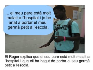... el meu pare està molt
malalt a l'hospital i jo he
anat a portar el meu
germà petit a l'escola.

El Roger explica que e...