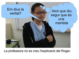 Em dius la
veritat?

Això que diu,
segur que és
una
mentida

La professora no es creu l'explicació del Roger.

 