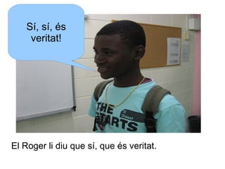 Sí, sí, és
veritat!

El Roger li diu que sí, que és veritat.

 