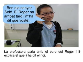Bon dia senyor
Solé. El Roger ha
arribat tard i m'ha
dit que vostè...

La professora parla amb el pare del Roger i li
expl...