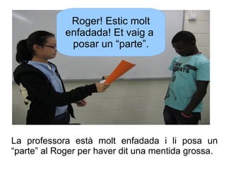 Roger! Estic molt
enfadada! Et vaig a
posar un “parte”.

La professora està molt enfadada i li posa un
“parte” al Roger pe...