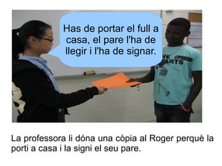 Has de portar el full a
casa, el pare l'ha de
llegir i l'ha de signar.

La professora li dóna una còpia al Roger perquè la...