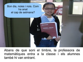 Bon dia, noies i nois. Com
ha anat
el cap de setmana?

Abans de que soni el timbre, la professora de
matemàtiques entra a ...