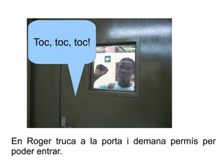 Toc, toc, toc!

En Roger truca a la porta i demana permís per
poder entrar.

 