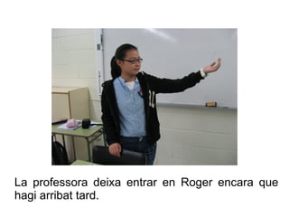 La professora deixa entrar en Roger encara que
hagi arribat tard.

 
