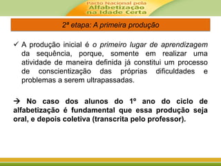 2ª etapa: A primeira produção
 A produção inicial é o primeiro lugar de aprendizagem
da sequência, porque, somente em realizar uma
atividade de maneira definida já constitui um processo
de conscientização das próprias dificuldades e
problemas a serem ultrapassadas.
 No caso dos alunos do 1º ano do ciclo de
alfabetização é fundamental que essa produção seja
oral, e depois coletiva (transcrita pelo professor).
 
