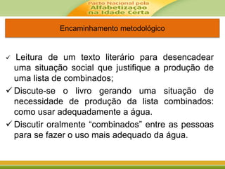 Encaminhamento metodológico
 Leitura de um texto literário para desencadear
uma situação social que justifique a produção de
uma lista de combinados;
 Discute-se o livro gerando uma situação de
necessidade de produção da lista combinados:
como usar adequadamente a água.
 Discutir oralmente “combinados” entre as pessoas
para se fazer o uso mais adequado da água.
 