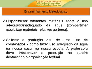Encaminhamento Metodológico
 Disponibilizar diferentes materiais sobre o uso
adequado/inadequado da água (compartilhar
/socializar materiais relativos ao tema).
 Solicitar a produção oral de uma lista de
combinados - como fazer uso adequado da água
na nossa casa, na nossa escola. A professora
deve transcrever a produção no quadro
destacando a organização textual.
 