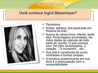 .
Você conhece Ingrid Biesemeyer?
 Paulistana;
 Artista plástica, pós-graduada em
História da Arte;
 Autora de vários livros infantis, entre
eles: Personagens encantados, De
mãos dadas às crianças de toda
parte do mundo, O que começa
com, De Olho na Amazônia, a
coleção “ O mundinho”, etc.;
 Sua arte é constituída de cores,
contrastes e formas simples;
 A temática predominante em sua
obra é a preocupação com a
sustentabilidade.
 