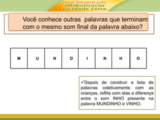 M UU DD
NN NN H
II O
Você conhece outras palavras que terminam
com o mesmo som final da palavra abaixo?
Depois de construir a lista de
palavras coletivamente com as
crianças, reflita com elas a diferença
entre o som INHO presente na
palavra MUNDINHO e VINHO.
 