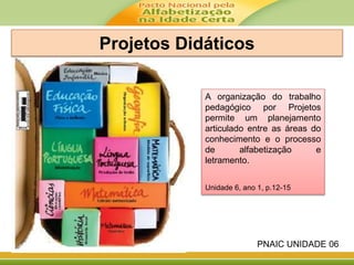 Projetos Didáticos
A organização do trabalho
pedagógico por Projetos
permite um planejamento
articulado entre as áreas do
conhecimento e o processo
de alfabetização e
letramento.
Unidade 6, ano 1, p.12-15
PNAIC UNIDADE 06
 