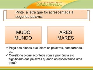 .
Pinte a letra que foi acrescentada à
segunda palavra.
MUDO
MUNDO
ARES
MARES
 Peça aos alunos que leiam as palavras, comparando-
as.
 Questione o que acontece com a pronúncia e o
significado das palavras quando acrescentamos uma
letra?
 
