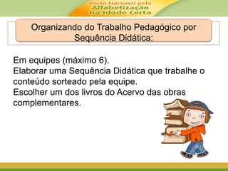Organizando do Trabalho Pedagógico por
Sequência Didática:
Em equipes (máximo 6).
Elaborar uma Sequência Didática que trabalhe o
conteúdo sorteado pela equipe.
Escolher um dos livros do Acervo das obras
complementares.
 