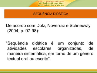SEQUÊNCIA DIDÁTICA
De acordo com Dolz, Noverraz e Schneuwly
(2004, p. 97-98):
“Sequência didática é um conjunto de
atividades escolares organizadas, de
maneira sistemática, em torno de um gênero
textual oral ou escrito”.
 