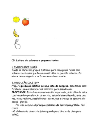 _________________ __________________ 
________________ __________________ 
C5. Leitura de palavras e pequenos textos 
1. FORMANDO FRASES 
Divida os alunos em grupos. Distribua para cada grupo fichas com 
palavras das frases que foram construídas na questão anterior. Os 
alunos devem organizar as frases na ordem correta. 
2. PRODUÇÃO COLETIVA 
Propor a produção coletiva de uma lista de compras, solicitando ao(à) 
Diretor(a) da escola materiais didáticos para sala de aula. 
PROFESSOR: Esse é um momento muito importante, pois, além de estar 
confirmando o papel social da escrita, estará sistematizando, mais uma 
vez, o seu registro, possibilitando ,assim, que a criança se aproprie do 
código gráfico. 
Por isso, retome os princípios básicos da convenção gráfica, tais 
como: 
- O alinhamento da escrita (da esquerda para direita de cima para 
baixo); 
 