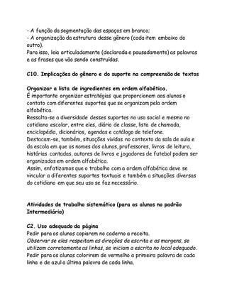 - A função da segmentação das espaços em branco; 
- A organização da estrutura desse gênero (cada item embaixo do 
outro). 
Para isso, leia articuladamente (declarada e pausadamente) as palavras 
e as frases que vão sendo construídas. 
C10. Implicações do gênero e do suporte na compreensão de textos 
Organizar a lista de ingredientes em ordem alfabética. 
É importante organizar estratégias que proporcionem aos alunos o 
contato com diferentes suportes que se organizam pela ordem 
alfabética. 
Ressalta-se a diversidade desses suportes no uso social e mesmo no 
cotidiano escolar, entre eles, diário de classe, lista de chamada, 
enciclopédia, dicionários, agendas e catálogo de telefone. 
Destacam-se, também, situações vividas no contexto da sala de aula e 
da escola em que os nomes dos alunos, professores, livros de leitura, 
histórias contadas, autores de livros e jogadores de futebol podem ser 
organizados em ordem alfabética. 
Assim, enfatizamos que o trabalho com a ordem alfabética deve se 
vincular a diferentes suportes textuais e também a situações diversas 
do cotidiano em que seu uso se faz necessário. 
Atividades de trabalho sistemático (para os alunos no padrão 
Intermediário) 
C2. Uso adequado da página 
Pedir para os alunos copiarem no caderno a receita. 
Observar se eles respeitam as direções da escrita e as margens, se 
utilizam corretamente as linhas, se iniciam a escrita no local adequado. 
Pedir para os alunos colorirem de vermelho a primeira palavra de cada 
linha e de azul a última palavra de cada linha. 
 