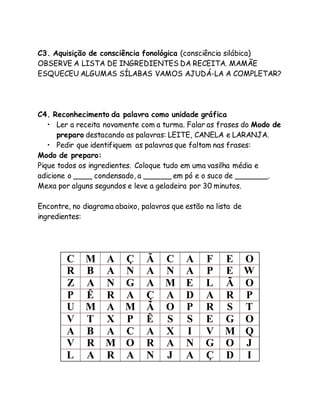 C3. Aquisição de consciência fonológica (consciência silábica) 
OBSERVE A LISTA DE INGREDIENTES DA RECEITA. MAMÃE 
ESQUECEU ALGUMAS SÍLABAS VAMOS AJUDÁ-LA A COMPLETAR? 
C4. Reconhecimento da palavra como unidade gráfica 
• Ler a receita novamente com a turma. Falar as frases do Modo de 
preparo destacando as palavras: LEITE, CANELA e LARANJA. 
• Pedir que identifiquem as palavras que faltam nas frases: 
Modo de preparo: 
Pique todos os ingredientes. Coloque tudo em uma vasilha média e 
adicione o ____ condensado, a ______ em pó e o suco de _______. 
Mexa por alguns segundos e leve a geladeira por 30 minutos. 
Encontre, no diagrama abaixo, palavras que estão na lista de 
ingredientes: 
C M A Ç Ã C A F E O 
R B A N A N A P E W 
Z A N G A M E L Ã O 
P Ê R A Ç A D A R P 
U M A M Ã O P R S T 
V T X P Ê S S E G O 
A B A C A X I V M Q 
V R M O R A N G O J 
L A R A N J A Ç D I 
 