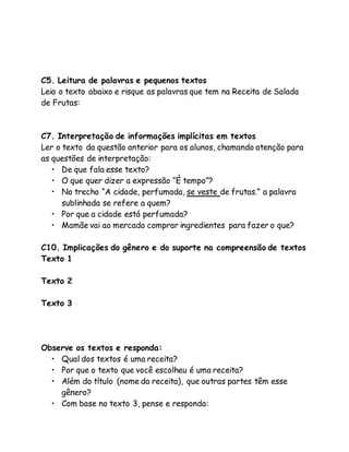 C5. Leitura de palavras e pequenos textos 
Leia o texto abaixo e risque as palavras que tem na Receita de Salada 
de Frutas: 
C7. Interpretação de informações implícitas em textos 
Ler o texto da questão anterior para os alunos, chamando atenção para 
as questões de interpretação: 
• De que fala esse texto? 
• O que quer dizer a expressão “É tempo”? 
• No trecho “A cidade, perfumada, se veste de frutas.” a palavra 
sublinhada se refere a quem? 
• Por que a cidade está perfumada? 
• Mamãe vai ao mercado comprar ingredientes para fazer o que? 
C10. Implicações do gênero e do suporte na compreensão de textos 
Texto 1 
Texto 2 
Texto 3 
Observe os textos e responda: 
• Qual dos textos é uma receita? 
• Por que o texto que você escolheu é uma receita? 
• Além do título (nome da receita), que outras partes têm esse 
gênero? 
• Com base no texto 3, pense e responda: 
 