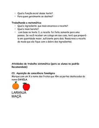 • Qual a função social desse texto? 
• Para quem geralmente se destina? 
Trabalhando a matemática 
• Qual o ingrediente que mais encarece a receita? 
• Qual o mais barato? 
• com base no texto 3, a receita foi feita somente para uma 
pessoa. Se você receber um colega em sua casa, terá que prepará-la 
em quantidade maior, suficiente para dois. Reescreva a receita 
de modo que ela fique com o dobro dos ingredientes. 
Atividades de trabalho sistemático (para os alunos no padrão 
Recomendado) 
C3. Aquisição de consciência fonológica 
Marque com um X o nome das frutas que têm as partes destacadas do 
nome CANELA. 
LARANJA 
MAÇÃ 
 