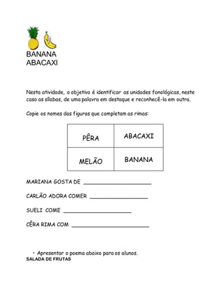 BANANA 
ABACAXI 
Nesta atividade, o objetivo é identificar as unidades fonológicas, neste 
caso as sílabas, de uma palavra em destaque e reconhecê-la em outra. 
Copie os nomes das figuras que completam as rimas: 
PÊRA 
ABACAXI 
MELÃO 
BANANA 
MARIANA GOSTA DE _____________________ 
CARLÃO ADORA COMER __________________ 
SUELI COME _____________________ 
CÊRA RIMA COM ________________________ 
• Apresentar o poema abaixo para os alunos. 
SALADA DE FRUTAS 
 