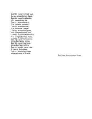 Quando eu como muita uva, 
Eu não posso tomar chuva. 
Quando eu como abacaxi, 
Não posso fazer xixi. 
Quando eu como caqui, 
Pulo mais do que saci. 
Quando eu como caju, 
Pulo mais que canguru. 
Quando eu como acerola, 
Fico sempre bom de bola. 
Quando eu como framboesa 
Fico sempre bom de mesa. 
Quando eu como mexerica 
Minha barriga se estica. 
Quando eu como amora, 
Minha barriga melhora. 
Quando eu não como fruta, 
A tristeza é absoluta. 
Quando eu como goiaba, 
Minha tristeza se acaba! 
Bob Vieira, Brincando com Rimas. 
 
