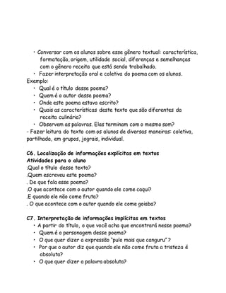 • Conversar com os alunos sobre esse gênero textual: característica, 
formatação, origem, utilidade social, diferenças e semelhanças 
com o gênero receita que está sendo trabalhado. 
• Fazer interpretação oral e coletiva do poema com os alunos. 
Exemplo: 
• Qual é o título desse poema? 
• Quem é o autor desse poema? 
• Onde este poema estava escrito? 
• Quais as características deste texto que são diferentes da 
receita culinária? 
• Observem as palavras. Elas terminam com o mesmo som? 
- Fazer leitura do texto com os alunos de diversas maneiras: coletiva, 
partilhada, em grupos, jograis, individual. 
C6. Localização de informações explícitas em textos 
Atividades para o aluno 
.Qual o título desse texto? 
.Quem escreveu este poema? 
. De que fala esse poema? 
.O que acontece com o autor quando ele come caqui? 
.E quando ele não come fruta? 
. O que acontece com o autor quando ele come goiaba? 
C7. Interpretação de informações implícitas em textos 
• A partir do título, o que você acha que encontrará nesse poema? 
• Quem é o personagem desse poema? 
• O que quer dizer a expressão “pulo mais que canguru” ? 
• Por que o autor diz que quando ele não come fruta a tristeza é 
absoluta? 
• O que quer dizer a palavra absoluta? 
 