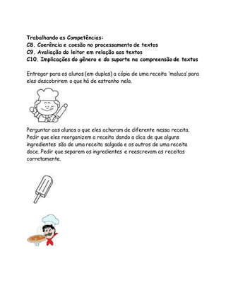 Trabalhando as Competências: 
C8. Coerência e coesão no processamento de textos 
C9. Avaliação do leitor em relação aos textos 
C10. Implicações do gênero e do suporte na compreensão de textos 
Entregar para os alunos (em duplas) a cópia de uma receita ‘maluca’ para 
eles descobrirem o que há de estranho nela. 
Perguntar aos alunos o que eles acharam de diferente nessa receita. 
Pedir que eles reorganizem a receita dando a dica de que alguns 
ingredientes são de uma receita salgada e os outros de uma receita 
doce. Pedir que separem os ingredientes e reescrevam as receitas 
corretamente. 
