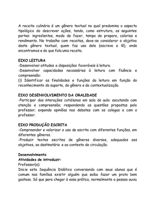 A receita culinária é um gênero textual no qual predomina o aspecto 
tipológico do descrever ações, tendo, como estrutura, as seguintes 
partes: ingredientes, modo de fazer, tempo de preparo, calorias e 
rendimento. No trabalho com receitas, deve-se considerar o objetivo 
deste gênero textual, quem faz uso dele (escreve e lê), onde 
encontramos e do que fala uma receita. 
EIXO LEITURA 
-Desenvolver atitudes e disposições favoráveis à leitura. 
-Desenvolver capacidades necessárias à leitura com fluência e 
compreensão: 
(i) Identificar as finalidades e funções da leitura em função do 
reconhecimento do suporte, do gênero e da contextualização. 
EIXO DESENVOLVIMENTO DA ORALIDADE 
-Participar das interações cotidianas em sala de aula: escutando com 
atenção e compreensão; respondendo as questões propostas pelo 
professor; expondo opiniões nos debates com os colegas e com o 
professor. 
EIXO PRODUÇÃO ESCRITA 
-Compreender e valorizar o uso da escrita com diferentes funções, em 
diferentes gêneros. 
-Produzir textos escritos de gêneros diversos, adequados aos 
objetivos, ao destinatário e ao contexto de circulação. 
Desenvolvimento 
Atividades de introduzir: 
Professor(a): 
Inicie esta Sequência Didática conversando com seus alunos que é 
comum nas famílias existir alguém que saiba fazer um prato bem 
gostoso. Só que para chegar à essa prática, normalmente a pessoa ouviu 
 
