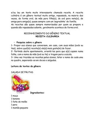 e/ou leu um texto muito interessante chamado receita. A receita 
culinária é um gênero textual muito antigo, repassado, na maioria das 
vezes, de forma oral, de mãe para filha(o), de avó para neta(o), de 
amiga para amiga(o), quase sempre com um ‘segredinho’ de família. 
As receitas são quase sempre memorizadas por quem as prepara e 
quando são repassadas adiante, geralmente acontece de forma oral. 
RECONHECIMENTO DO GÊNERO TEXTUAL 
RECEITA CULINÁRIA 
• Pesquisa sobre o gênero 
1- Propor aos alunos que conversem, em casa, com suas mães (avós ou 
tias), sobre qual(is) receita(s) ela(s) mais gosta(m) de fazer. 
2- Partindo deste apontamento, orientá-los para que a(s) copiem numa 
folha, com o nome da mãe (avó ou tia) e tragam para a escola. 
3- Uma vez trazidas as receitas pelos alunos, listar o nome de cada uma 
no quadro, separando-as em doces e salgadas. 
Leitura de textos do gênero 
SALADA DE FRUTAS 
Ingredientes: 
1 maça 
1 banana 
1 fatia de melão 
1 pera 
1 mamão pequeno 
 