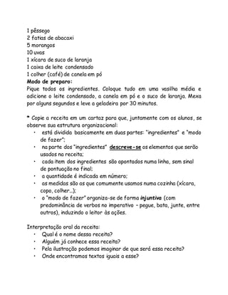 1 pêssego 
2 fatias de abacaxi 
5 morangos 
10 uvas 
1 xícara de suco de laranja 
1 caixa de leite condensado 
1 colher (café) de canela em pó 
Modo de preparo: 
Pique todos os ingredientes. Coloque tudo em uma vasilha média e 
adicione o leite condensado, a canela em pó e o suco de laranja. Mexa 
por alguns segundos e leve a geladeira por 30 minutos. 
* Copie a receita em um cartaz para que, juntamente com os alunos, se 
observe sua estrutura organizacional: 
• está dividida basicamente em duas partes: “ingredientes” e “modo 
de fazer”; 
• na parte dos “ingredientes” descreve-se os elementos que serão 
usados na receita; 
• cada item dos ingredientes são apontados numa linha, sem sinal 
de pontuação no final; 
• a quantidade é indicada em número; 
• as medidas são as que comumente usamos numa cozinha (xícara, 
copo, colher...); 
• o “modo de fazer” organiza-se de forma injuntiva (com 
predominância de verbos no imperativo – pegue, bata, junte, entre 
outros), induzindo o leitor às ações. 
Interpretação oral da receita: 
• Qual é o nome dessa receita? 
• Alguém já conhece essa receita? 
• Pela ilustração podemos imaginar de que será essa receita? 
• Onde encontramos textos iguais a esse? 
 
