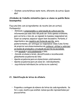 • Existem características neste texto, diferente de outros. Quais 
são? 
Atividades de trabalho sistemático (para os alunos no padrão Baixo 
Desempenho) 
Faça uma lista com os ingredientes da receita (em um cartaz). 
Professor(a): 
• Estimule a compreensão e a valorização da cultura escrita, 
informando que essa lista não pode ser feita apenas oralmente, 
pois correria o risco de, ao repassá-la à pessoa responsável em 
fazer as compras, esquecer algum item necessário. Portanto, é 
importante o seu registro em forma de escrita para, 
posteriormente, ser entregue ao responsável. Essa é uma forma 
de propiciar aos alunos momentos de conhecer, utilizar e valorizar 
os modos de produção e circulação da escrita na sociedade. 
• Leia pausada e articuladamente a lista. 
• Convide os alunos a lerem, decodificando e reconhecendo 
globalmente as palavras da lista: 
• Aponte as palavras para os alunos lerem coletivamente, 
• Aponte as palavras para um aluno ler, individualmente, 
• ouça leituras individuais (no cartaz ou no caderno). 
C1. Identificação de letras do alfabeto 
• Proponha a contagem do número de letras de cada ingrediente. Se 
for o caso, mostre que existem nomes que são representadas por 
poucas letras. 
 