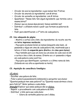 • Circular de azul os ingredientes cujos nomes tem 7 letras; 
• Circular de amarelo os ingredientes com 6 letras; 
• Circular de vermelho os ingredientes com 4 letras. 
• Questionar: “Nessa lista tem algum ingrediente que termina com a 
mesma letra?” 
• (Deixar que os alunos descubram). Vamos sublinhá-las? 
• Distribuir o alfabeto móvel e pedir que formem as palavras da 
lista. 
• Pedir para identificarem a 1ª letra de cada palavra. 
C2. Uso adequado da página 
- Mostre o cartaz com a lista dos ingredientes da receita escrita 
em letra imprensa maiúscula; 
- Peça para os alunos lerem os nomes (enquanto eles leem, vá 
passando a régua em cima de cada palavra lida, mostrando que a 
leitura é feita da esquerda para direita e de cima para baixo); 
- Peça também para que um aluno (ou um aluno de cada vez) vá até 
o cartaz e leia a lista de nomes. Oriente-os a ir passando a régua 
em cada palavra como você fez. 
- Peça para que identifiquem o primeiro e o último nome da lista 
(falando em voz alta ou apontando no texto). 
C3. Aquisição de consciência fonológica 
SÍLABAS 
- Escolher uma palavra da lista; 
- Falar a palavra pausadamente (silabando) e perguntar aos alunos: 
“Quantos pedaços tem essa palavra?” ou “Quantas vezes abrimos a boca 
para falá-la?”. Bater palmas a cada sílaba. 
Atenção! Explicar que esses pedaços são as sílabas. 
- Repetir o procedimento com cada palavra da lista. 
- Distribuir a lista para que cada aluno: 
• Colora de vermelho palavras com 1 sílaba; 
 
