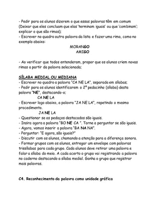 - Pedir para os alunos dizerem o que essas palavras têm em comum 
(Deixar que eles concluam que elas ‘terminam iguais’ ou que ‘combinam’; 
explicar o que são rimas); 
- Escrever no quadro outra palavra da lista e fazer uma rima, como no 
exemplo abaixo: 
MORANGO 
AMIGO 
- Ao verificar que todos entenderam, propor que os alunos criem novas 
rimas a partir da palavra selecionada; 
SÍLABA MEDIAL OU MEDIANA 
- Escrever no quadro a palavra “CA NE LA”, separada em sílabas; 
- Pedir para os alunos identificarem o 2º pedacinho (sílaba) desta 
palavra “NE”, destacando-o; 
CA NE LA 
- Escrever logo abaixo, a palavra “JA NE LA”, repetindo o mesmo 
procedimento. 
JA NE LA 
- Questionar se os pedaços destacados são iguais. 
- Insira agora a palavra “BO NE CA ”. Torne a perguntar se são iguais. 
- Agora, vamos inserir a palavra “BA NA NA”. 
- Perguntar: “E agora, são iguais?” 
- Discutir com os alunos, chamando a atenção para a diferença sonora. 
- Formar grupos com os alunos, entregar um envelope com palavras 
trissílabas para cada grupo. Cada alunos deve retirar uma palavra e 
falar a sílaba do meio. A cada acerto o grupo vai registrando a palavra 
no caderno destacando a sílaba medial. Ganha o grupo que registrar 
mais palavras. 
C4. Reconhecimento da palavra como unidade gráfica 
 