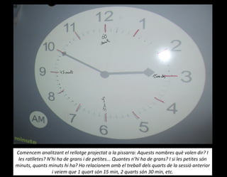 Comencem analitzant el rellotge projectat a la pissarra: Aquests nombres què volen dir? I
les ratlletes? N’hi ha de grans i de petites... Quantes n’hi ha de grans? I si les petites són
minuts, quants minuts hi ha? Ho relacionem amb el treball dels quarts de la sessió anterior
i veiem que 1 quart són 15 min, 2 quarts són 30 min, etc.
 