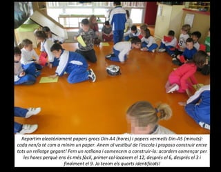 Repartim aleatòriament papers grocs Din-A4 (hores) i papers vermells Din-A5 (minuts):
cada nen/a té com a mínim un paper. Anem al vestíbul de l’escola i proposo construir entre
tots un rellotge gegant! Fem un rotllana i comencem a construir-lo: acordem començar per
les hores perquè ens és més fàcil, primer col·locarem el 12, després el 6, després el 3 i
finalment el 9. Ja tenim els quarts identificats!
 