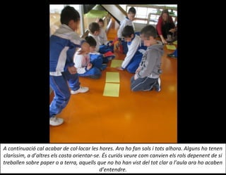 A continuació cal acabar de col·locar les hores. Ara ho fan sols i tots alhora. Alguns ho tenen
claríssim, a d’altres els costa orientar-se. És curiós veure com canvien els rols depenent de si
treballen sobre paper o a terra, aquells que no ho han vist del tot clar a l’aula ara ho acaben
d’entendre.
 