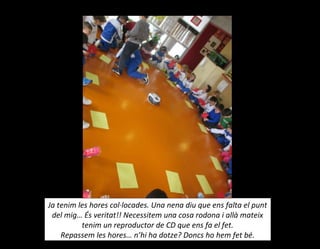 Ja tenim les hores col·locades. Una nena diu que ens falta el punt
del mig… És veritat!! Necessitem una cosa rodona i allà mateix
tenim un reproductor de CD que ens fa el fet.
Repassem les hores… n’hi ha dotze? Doncs ho hem fet bé.
 