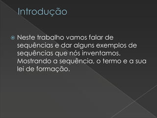 Introdução


Neste trabalho vamos falar de
sequências e dar alguns exemplos de
sequências que nós inventamos.
Mostrando a sequência, o termo e a sua
lei de formação.

 