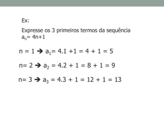 Ex:
Expresse os 3 primeiros termos da sequência
an= 4n+1
n = 1  a1= 4.1 +1 = 4 + 1 = 5
n= 2  a2 = 4.2 + 1 = 8 + 1 = 9
n= 3  a3 = 4.3 + 1 = 12 + 1 = 13
 