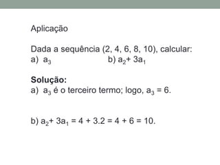 Aplicação
Dada a sequência (2, 4, 6, 8, 10), calcular:
a) a3 b) a2+ 3a1
Solução:
a) a3 é o terceiro termo; logo, a3 = 6.
b) a2+ 3a1 = 4 + 3.2 = 4 + 6 = 10.
 