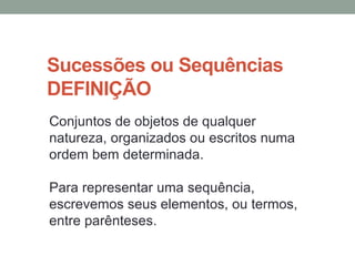 Sucessões ou Sequências
DEFINIÇÃO
Conjuntos de objetos de qualquer
natureza, organizados ou escritos numa
ordem bem determinada.
Para representar uma sequência,
escrevemos seus elementos, ou termos,
entre parênteses.
 