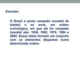 Exemplo:
O Brasil é penta campeão mundial de
futebol e os anos, em ordem
cronológica, em que ele foi campeão
mundial são: 1958, 1962, 1970, 1994 e
2002. Essas datas formam um conjunto
com os elementos dispostos numa
determinada ordem.
 