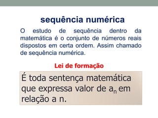 É toda sentença matemática
que expressa valor de an em
relação a n.
sequência numérica
O estudo de sequência dentro da
matemática é o conjunto de números reais
dispostos em certa ordem. Assim chamado
de sequência numérica.
Lei de formação
 