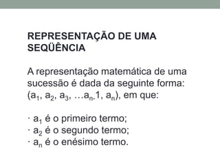 REPRESENTAÇÃO DE UMA
SEQÜÊNCIA
A representação matemática de uma
sucessão é dada da seguinte forma:
(a1, a2, a3, …an-1, an), em que:
· a1 é o primeiro termo;
· a2 é o segundo termo;
· an é o enésimo termo.
 