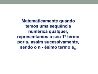 Matematicamente quando
temos uma sequência
numérica qualquer,
representamos o seu 1º termo
por a1 assim sucessivamente,
sendo o n - ésimo termo an.
 