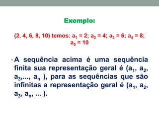Exemplo:
(2, 4, 6, 8, 10) temos: a1 = 2; a2 = 4; a3 = 6; a4 = 8;
a5 = 10
• A sequência acima é uma sequência
finita sua representação geral é (a1, a2,
a3,..., an ), para as sequências que são
infinitas a representação geral é (a1, a2,
a3, an, ... ).
 