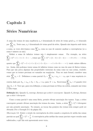 Capítulo 3
Séries Numéricas
A soma dos termos de uma sequ6encia an é denominado de séries de termo geral an e é denotado
por
∞
n=n0
an. Neste caso, an é denominado de termo geral da séries. Quando não importa onde inicia
a soma, as vezes abreviamos como an como no caso de somente analisar a convergências (se a
soma é número ou não).
Denir a soma de innitos termos não é simplesmente somar. Por exemplo, na séries
∞
n=0
(−1)n
= 1 − 1 + 1 − 1 + · · ·, temos que
∞
n=0
(−1)n
= (1 − 1) + (1 − 1) + · · · = 0 + 0 + · · · = 0 en-
quanto que
∞
n=0
(−1)n
= 1 + (−1 + 1) + (−1 + 1) + · · · = 1 + 0 + 0 + · · · = 1, tendo valores diferen-
tes. Assim, não podemos tratar somas de innitos termos como no caso da some de nitos termos.
Para que não perca algumas das propriedades essenciais da soma como no caso acima, estabele-
cemos que os termos precisam ser somados em sequências. Para ser mais formal, considere uma
série
∞
n=n0
an = S. Denimos a soma parcial SN =
N
n=n0
an = an0 + · · · aN que é uma sequência re-
cursiva dado por Sn0 = an0 e SN = SN−1 + aN para N  n0. Escrevemos
∞
n=n0
an = S quando tiver
lim
n→∞
Sn = S. Note que, para esta denição, a soma precisam ser feitas em ordem, somando um termo
a cada etapa.
Denição 3.1. Quando Sn converge, dizemos que a série é convergente. Quando Sn diverge, dizemos
que a série é divergente.
Como a soma parcial é uma soma nita, permite efetuar associação dos termos. Logo, a séries
convergente permite efetuar associação dos termos da soma. Assim, a séries
∞
n=0
(−1)n
é divergente
por não permitir associação. No entanto, as trocas das posições dos termos nem sempre pode ser
efetuada (Ver o Exemplo D.1 da página 32).
Observação 3.2. Existe o estudo da convergência da séries usando a sequência de média das somas
parciais na qual
∞
n=0
(−1)n
=
1
2
. A convergência pelas médias das somas parciais requer estudos mais
sosticados, o que não será apresentado neste texto.
8
 