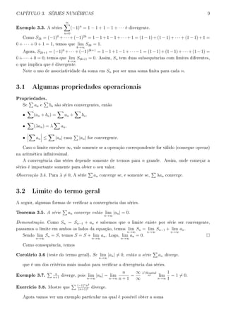 CAPÍTULO 3. SÉRIES NUMÉRICAS 9
Exemplo 3.3. A séries
∞
n=0
(−1)n
= 1 − 1 + 1 − 1 + · · · é divergente.
Como S2k = (−1)0
+ · · · + (−1)2k
= 1 − 1 + 1 − 1 + · · · + 1 = (1 − 1) + (1 − 1) + · · · + (1 − 1) + 1 =
0 + · · · + 0 + 1 = 1, temos que lim
k→∞
S2k = 1.
Agora, S2k+1 = (−1)0
+· · ·+(−1)2k+1
= 1−1+1−1+· · ·−1 = (1−1)+(1−1)+· · ·+(1−1) =
0 + · · · + 0 = 0, temos que lim
k→∞
S2k+1 = 0. Assim, Sn tem duas subsequências com limites diferentes,
o que implica que é divergente.
Note o uso de associatividade da soma em Sn por ser uma soma nita para cada n.
3.1 Algumas propriedades operacionais
Propriedades.
Se an e bn são séries convergentes, então
• (an + bn) = an + bn.
• (λan) = λ an.
• an ≤ |an| caso |an| for convergente.
Caso o limite envolver ∞, vale somente se a operação correspondente for válido (consegue operar)
na aritmética innitesimal.
A convergência das séries depende somente de termos para n grande. Assim, onde começar a
séries é importante somente para obter o seu valor.
Observação 3.4. Para λ = 0, A série an converge se, e somente se, λan converge.
3.2 Limite do termo geral
A seguir, algumas formas de vericar a convergência das séries.
Teorema 3.5. A série an converge então lim
n→∞
|an| = 0.
Demonstração. Como Sn = Sn−1 + an e sabemos que o limite existe por série ser convergente,
passamos o limite em ambos os lados da equação, temos lim
n→∞
Sn = lim
n→∞
Sn−1 + lim
n→∞
an.
Sendo lim
n→∞
Sn = S, temos S = S + lim
n→∞
an. Logo, lim
n→∞
an = 0.
Como consequência, temos
Corolário 3.6 (teste do termo geral). Se lim
n→∞
|an| = 0, então a série an diverge.
que é um dos critérios mais usados para vericar a divergência das séries.
Exemplo 3.7. n
n+1
diverge, pois lim
n→∞
|an| = lim
n→∞
n
n + 1
=
∞
∞
L Hopital
= lim
n→∞
1
1
= 1 = 0.
Exercício 3.8. Mostre que
(−1)nn2
(n+1)2 diverge.
Agora vamos ver um exemplo particular na qual é possível obter a soma
 