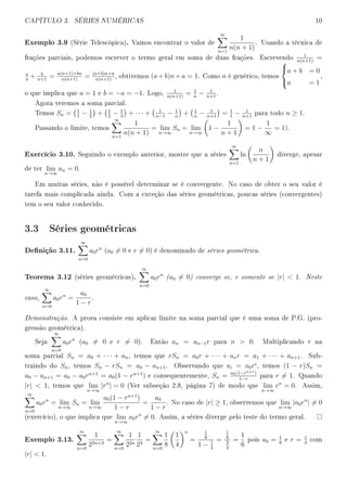 CAPÍTULO 3. SÉRIES NUMÉRICAS 10
Exemplo 3.9 (Série Telescópica). Vamos encontrar o valor de
∞
n=1
1
n(n + 1)
. Usando a técnica de
frações parciais, podemos escrever o termo geral em soma de duas frações. Escrevendo
1
n(n+1)
=
a
n
+ b
n+1
= a(n+1)+bn
n(n+1)
= (a+b)n+a
n(n+1)
, obtivemos (a + b)n + a = 1. Como n é genérico, temos



a + b = 0
a = 1
,
o que implica que a = 1 e b = −a = −1. Logo,
1
n(n+1)
= 1
n
− 1
n+1
.
Agora veremos a soma parcial.
Temos Sn = 1
1
− 1
2
+ 1
2
− 1
3
+ · · · + 1
n−1
− 1
n
+ 1
n
− 1
n+1
= 1
1
− 1
n+1
para todo n ≥ 1.
Passando o limite, temos
∞
n=1
1
n(n + 1)
= lim
n→∞
Sn = lim
n→∞
1 −
1
n + 1
= 1 −
1
∞
= 1).
Exercício 3.10. Seguindo o exemplo anterior, mostre que a séries
∞
n=1
ln
n
n + 1
diverge, apesar
de ter lim
n→∞
an = 0.
Em muitas séries, não é possível determinar se é convergente. No caso de obter o seu valor é
tarefa mais complicada ainda. Com a exceção das séries geométricas, poucas séries (convergentes)
tem o seu valor conhecido.
3.3 Séries geométricas
Denição 3.11.
∞
n=0
a0rn
(a0 = 0 e r = 0) é denominado de séries geométrica.
Teorema 3.12 (séries geométricas).
∞
n=0
a0rn
(a0 = 0) converge se, e somente se |r|  1. Neste
caso,
∞
n=0
a0rn
=
a0
1 − r
.
Demonstração. A prova consiste em aplicar limite na soma parcial que é uma soma de P.G. (pro-
gressão geométrica).
Seja
∞
n=0
a0rn
(a0 = 0 e r = 0). Então an = an−1r para n  0. Multiplicando r na
soma parcial Sn = a0 + · · · + an, temos que rSn = a0r + · · · + anr = a1 + · · · + an+1. Sub-
traindo do Sn, temos Sn − rSn = a0 − an+1. Observando que ai = a0ri
, temos (1 − r)Sn =
a0 − an+1 = a0 − a0rn+1
= a0(1 − rn+1
) e consequentemente, Sn = a0(1−rn+1)
1−r
para r = 1. Quando
|r|  1, temos que lim
n→∞
|rn
| = 0 (Ver subseção 2.8, página 7) de modo que lim
n→∞
rn
= 0. Assim,
∞
n=0
a0rn
= lim
n→∞
Sn = lim
n→∞
a0(1 − rn+1
)
1 − r
=
a0
1 − r
. No caso de |r| ≥ 1, observemos que lim
n→∞
|a0rn
| = 0
(exercício), o que implica que lim
n→∞
a0rn
= 0. Assim, a séries diverge pelo teste do termo geral.
Exemplo 3.13.
∞
n=0
1
22n+3
=
∞
n=0
1
22n
1
23
=
∞
n=0
1
8
1
4
n
=
1
8
1 − 1
4
=
1
8
3
4
=
1
6
pois a0 = 1
8
e r = 1
4
com
|r|  1.
 