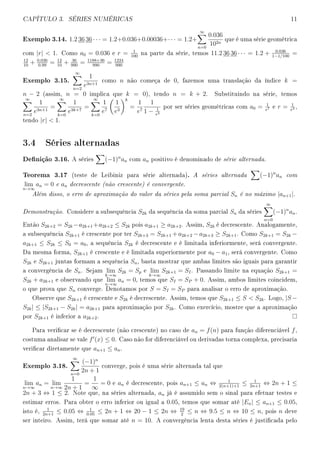 CAPÍTULO 3. SÉRIES NUMÉRICAS 11
Exemplo 3.14. 1.2 36 36 · · · = 1.2+0.036+0.00036+· · · = 1.2+
∞
n=0
0.036
102n
que é uma série geométrica
com |r|  1. Como a0 = 0.036 e r = 1
100
na parte da série, temos 11.2 36 36 · · · = 1.2 + 0.036
1−1/100
=
12
10
+ 0.036
0.99
= 12
10
+ 36
990
= 1188+36
990
= 1224
990
Exemplo 3.15.
∞
n=2
1
e3n+1
como n não começa de 0, fazemos uma translação da índice k =
n − 2 (assim, n = 0 implica que k = 0), tendo n = k + 2. Substituindo na série, temos
∞
n=2
1
e3n+1
=
∞
k=0
1
e3k+7
=
∞
k=0
1
e7
1
e3
k
=
1
e7
1
1 − 1
e3
por ser séries geométricas com a0 = 1
e7 e r = 1
e3 ,
tendo |r|  1.
3.4 Séries alternadas
Denição 3.16. A séries (−1)n
an com an positivo é denominado de série alternada.
Teorema 3.17 (teste de Leibiniz para série alternada). A séries alternada (−1)n
an com
lim
n→∞
an = 0 e an decrescente (não crescente) é convergente.
Além disso, o erro de aproximação do valor da séries pela soma parcial Sn é no máximo |an+1|.
Demonstração. Considere a subsequência S2k da sequência da soma parcial Sn da séries
∞
n=0
(−1)n
an.
Então S2k+2 = S2k −a2k+1 +a2k+2 ≤ S2k pois a2k+1 ≥ a2k+2. Assim, S2k é decrescente. Analogamente,
a subsequência S2k+1 é crescente por ter S2k+3 = S2k+1 +a2k+2 −a2k+3 ≥ S2k+1. Como S2k+1 = S2k −
a2k+1 ≤ S2k ≤ S0 = a0, a sequência S2k é decrescente e é limitada inferiormente, será convergente.
Da mesma forma, S2k+1 é crescente e é limitada superiormente por a0 − a1, será convergente. Como
S2k e S2k+1 juntas formam a sequência Sn, basta mostrar que ambas limites são iguais para garantir
a convergência de Sn. Sejam lim
k→∞
S2k = Sp e lim
k→∞
S2k+1 = SI. Passando limite na equação S2k+1 =
S2k + a2k+1 e observando que lim
n→∞
an = 0, temos que SI = SP + 0. Assim, ambos limites coincidem,
o que prova que Sn converge. Denotamos por S = SI = SP para analisar o erro de aproximação.
Observe que S2k+1 é crescente e S2k é decrescente. Assim, temos que S2k+1 ≤ S  S2k. Logo, |S −
S2k| ≤ |S2k+1 − S2k| = a2k+1 para aproximação por S2k. Como exercício, mostre que a aproximação
por S2k+1 é inferior a a2k+2.
Para vericar se é decrescente (não crescente) no caso de an = f(n) para função diferenciável f,
costuma analisar se vale f (x) ≤ 0. Caso não for diferenciável ou derivadas torna complexa, precisaria
vericar diretamente que an+1 ≤ an.
Exemplo 3.18.
∞
n=0
(−1)n
2n + 1
converge, pois é uma série alternada tal que
lim
n→∞
an = lim
n→∞
1
2n + 1
=
1
∞
= 0 e an é decrescente, pois an+1 ≤ an ⇔ 1
2(n+1)+1
≤ 1
2n+1
⇔ 2n + 1 ≤
2n + 3 ⇔ 1 ≤ 2. Note que, na séries alternada, an já é assumido sem o sinal para efetuar testes e
estimar erros. Para obter o erro inferior ou igual a 0.05, temos que somar até |En| ≤ an+1 ≤ 0.05,
isto é,
1
2n+1
≤ 0.05 ⇔ 1
0.05
≤ 2n + 1 ⇔ 20 − 1 ≤ 2n ⇔ 19
2
≤ n ⇔ 9.5 ≤ n ⇔ 10 ≤ n, pois n deve
ser inteiro. Assim, terá que somar até n = 10. A convergência lenta desta séries é justicada pelo
 